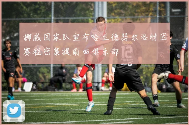挪威国家队宣布哈兰德瑟尔洛特因赛程密集提前回俱乐部