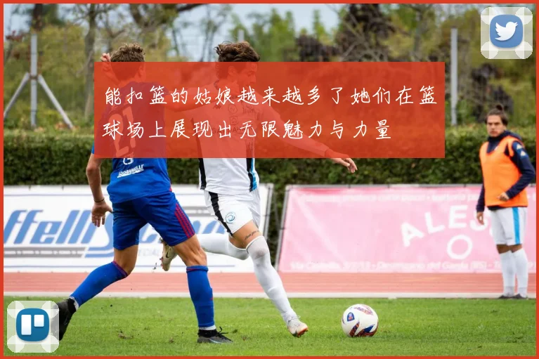 能扣篮的姑娘越来越多了她们在篮球场上展现出无限魅力与力量