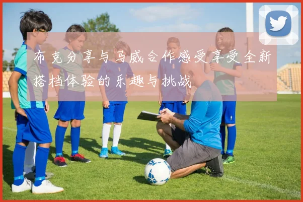 布克分享与马威合作感受享受全新搭档体验的乐趣与挑战