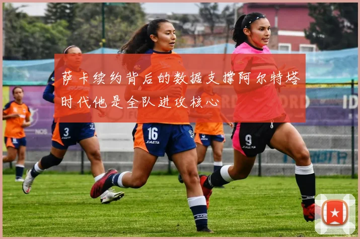 萨卡续约背后的数据支撑阿尔特塔时代他是全队进攻核心