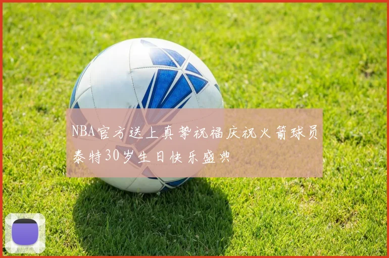 NBA官方送上真挚祝福庆祝火箭球员泰特30岁生日快乐盛典