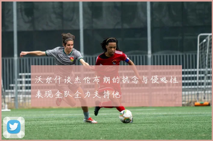 沃尔什谈杰伦布朗的执念与侵略性表现全队全力支持他