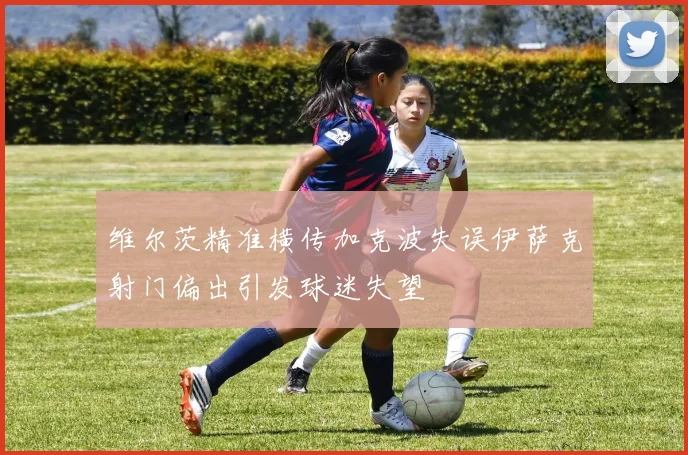 维尔茨精准横传加克波失误伊萨克射门偏出引发球迷失望