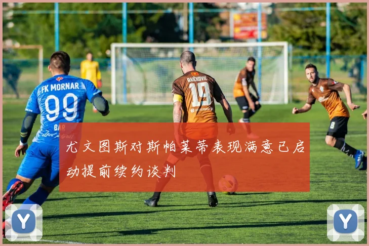 尤文图斯对斯帕莱蒂表现满意已启动提前续约谈判