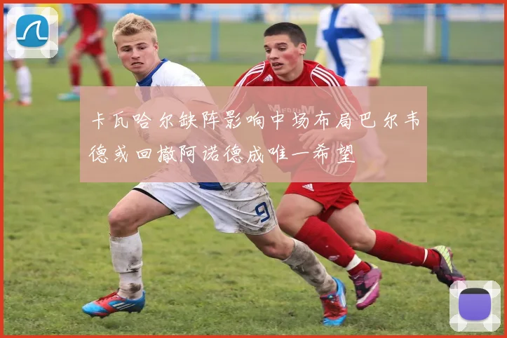 卡瓦哈尔缺阵影响中场布局巴尔韦德或回撤阿诺德成唯一希望