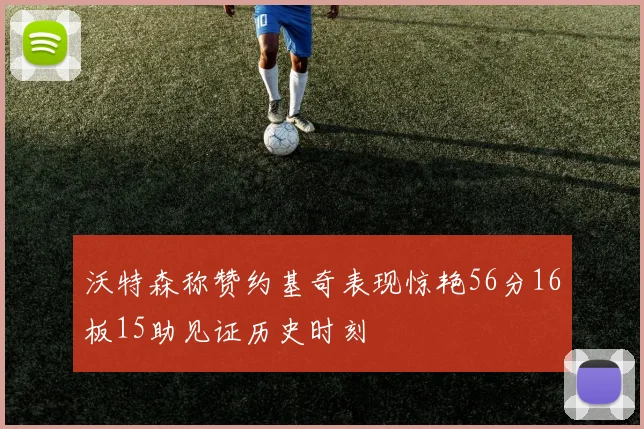 沃特森称赞约基奇表现惊艳56分16板15助见证历史时刻