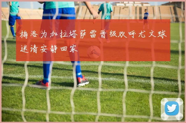 梅洛为加拉塔萨雷晋级欢呼尤文球迷请安静回家