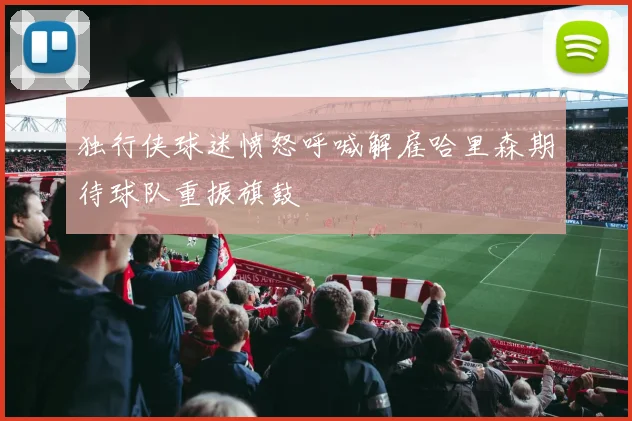 独行侠球迷愤怒呼喊解雇哈里森期待球队重振旗鼓