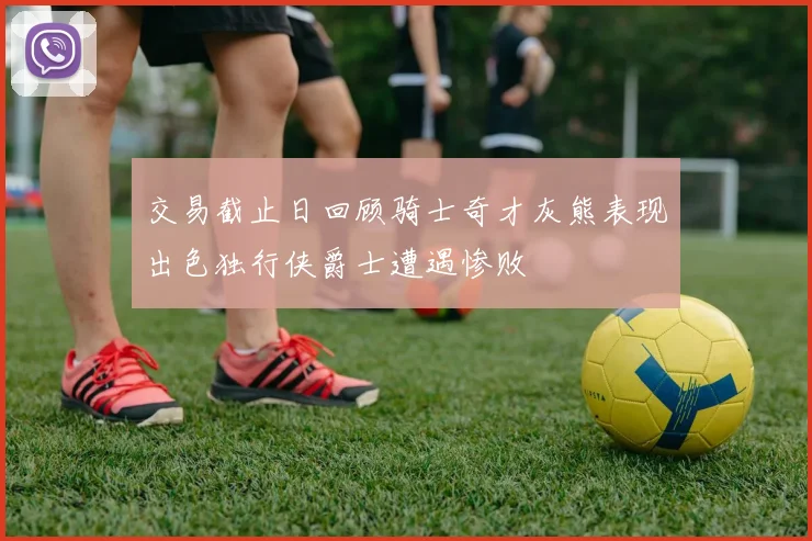 交易截止日回顾骑士奇才灰熊表现出色独行侠爵士遭遇惨败