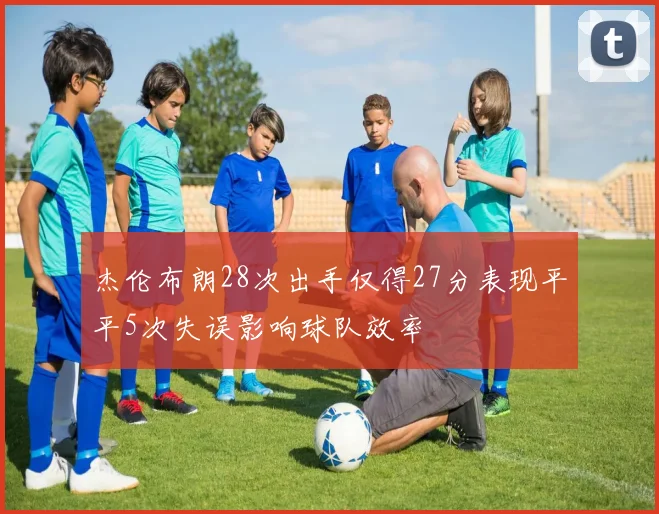 杰伦布朗28次出手仅得27分表现平平5次失误影响球队效率