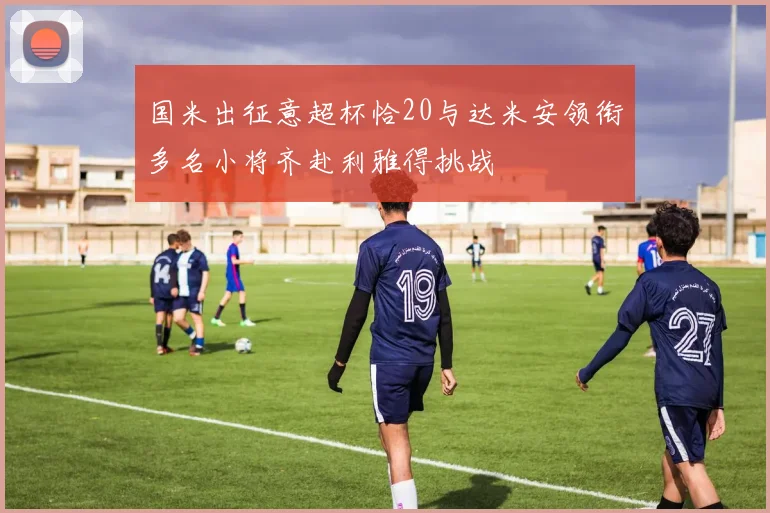 国米出征意超杯恰20与达米安领衔多名小将齐赴利雅得挑战