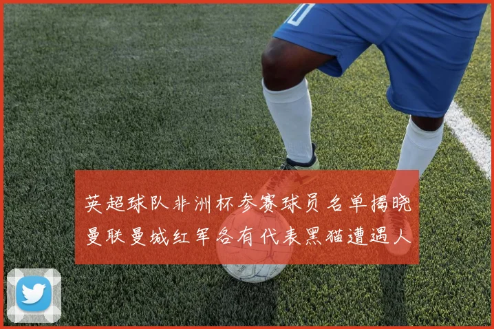 英超球队非洲杯参赛球员名单揭晓曼联曼城红军各有代表黑猫遭遇人员流失