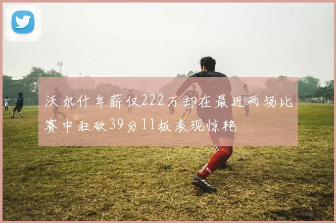 沃尔什年薪仅222万却在最近两场比赛中狂砍39分11板表现惊艳