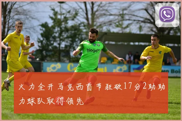 火力全开马克西首节狂砍17分2助助力球队取得领先