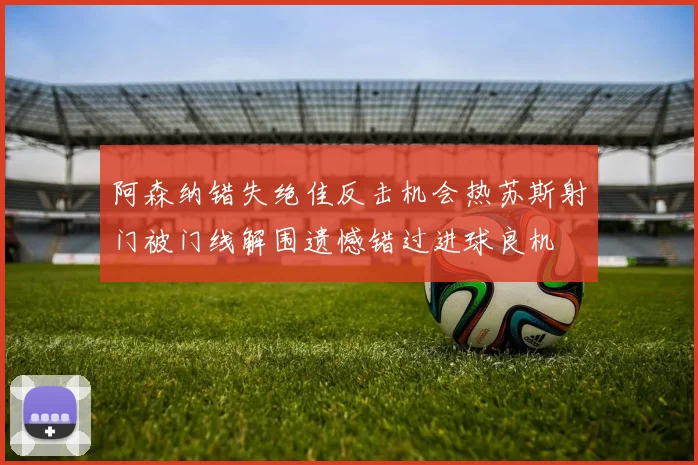 阿森纳错失绝佳反击机会热苏斯射门被门线解围遗憾错过进球良机